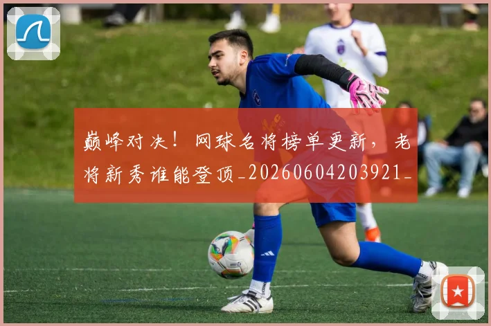 巅峰对决!网球名将榜单更新,老将新秀谁能登顶_20260604203921_20260707150039