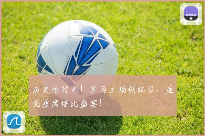 历史性时刻!罗马主场创纪录,座无虚席堪比盛宴!