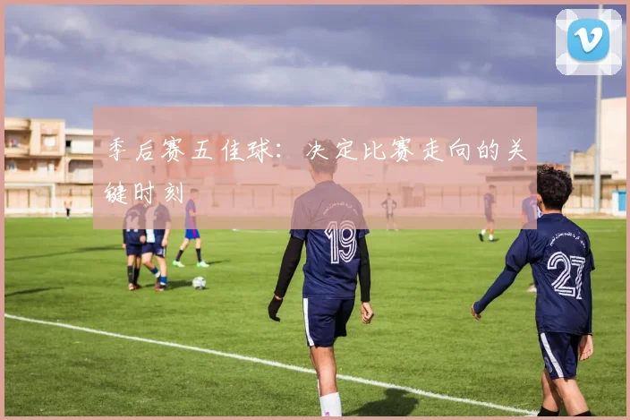 季后赛五佳球：决定比赛走向的关键时刻