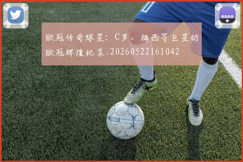 欧冠传奇球星：C罗、梅西等巨星的欧冠辉煌纪录_20260522161042