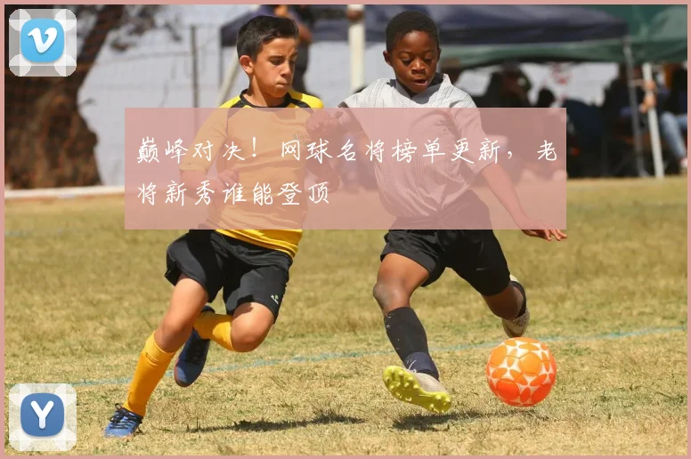 巅峰对决!网球名将榜单更新,老将新秀谁能登顶