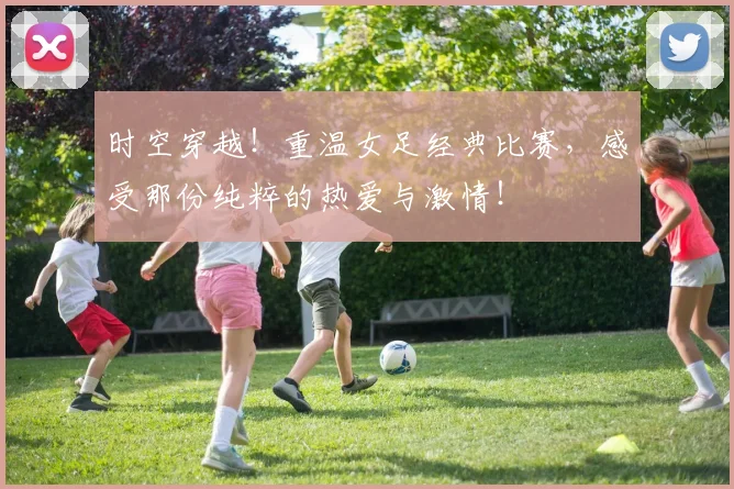 时空穿越！重温女足经典比赛，感受那份纯粹的热爱与激情！