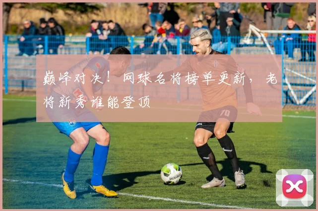 巅峰对决！网球名将榜单更新，老将新秀谁能登顶