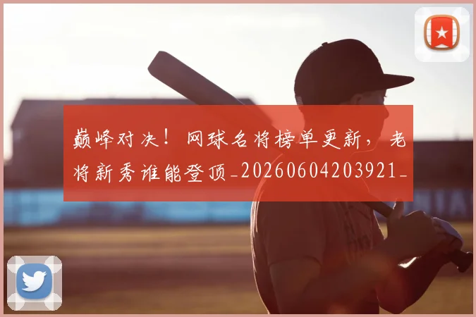 巅峰对决！网球名将榜单更新，老将新秀谁能登顶_20260604203921_20260707150039